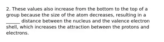 2. These values also increase from the bottom to the top of a group because the size of the atom decreases, resulting in a ______ distance between the nucleus and the valence electron shell, which increases the attraction between the protons and electrons.