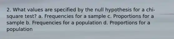 2. What values are specified by the null hypothesis for a chi-square test? a. Frequencies for a sample c. Proportions for a sample b. Frequencies for a population d. Proportions for a population