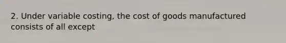 2. Under variable costing, the cost of goods manufactured consists of all except