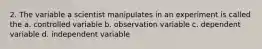 2. The variable a scientist manipulates in an experiment is called the a. controlled variable b. observation variable c. dependent variable d. independent variable