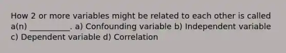 How 2 or more variables might be related to each other is called a(n) __________. a) Confounding variable b) Independent variable c) Dependent variable d) Correlation