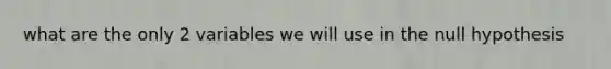what are the only 2 variables we will use in the null hypothesis