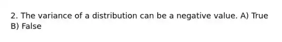 2. The variance of a distribution can be a negative value. A) True B) False