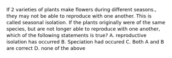 If 2 varieties of plants make flowers during different seasons., they may not be able to reproduce with one another. This is called seasonal isolation. If the plants originally were of the same species, but are not longer able to reproduce with one another, which of the following statements is true? A. reproductive isolation has occurred B. Speciation had occured C. Both A and B are correct D. none of the above