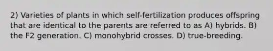 2) Varieties of plants in which self-fertilization produces offspring that are identical to the parents are referred to as A) hybrids. B) the F2 generation. C) monohybrid crosses. D) true-breeding.