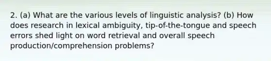 2. (a) What are the various levels of linguistic analysis? (b) How does research in lexical ambiguity, tip-of-the-tongue and speech errors shed light on word retrieval and overall speech production/comprehension problems?