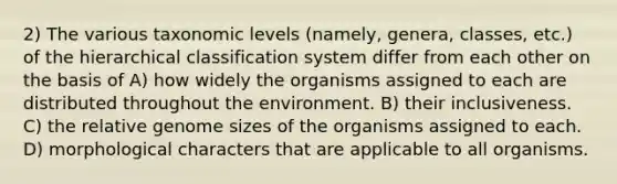 2) The various taxonomic levels (namely, genera, classes, etc.) of the hierarchical classification system differ from each other on the basis of A) how widely the organisms assigned to each are distributed throughout the environment. B) their inclusiveness. C) the relative genome sizes of the organisms assigned to each. D) morphological characters that are applicable to all organisms.