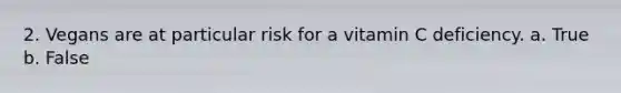 2. Vegans are at particular risk for a vitamin C deficiency. a. True b. False