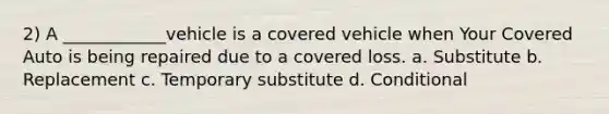 2) A ____________vehicle is a covered vehicle when Your Covered Auto is being repaired due to a covered loss. a. Substitute b. Replacement c. Temporary substitute d. Conditional