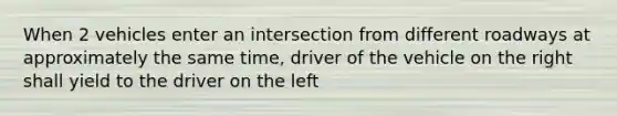 When 2 vehicles enter an intersection from different roadways at approximately the same time, driver of the vehicle on the right shall yield to the driver on the left