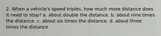 2. When a vehicle's speed triples, how much more distance does it need to stop? a. about double the distance. b. about nine times the distance. c. about six times the distance. d. about three times the distance