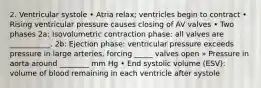 2. Ventricular systole • Atria relax; ventricles begin to contract • Rising ventricular pressure causes closing of AV valves • Two phases 2a: Isovolumetric contraction phase: all valves are ___________. 2b: Ejection phase: ventricular pressure exceeds pressure in large arteries, forcing _____ valves open » Pressure in aorta around ________ mm Hg • End systolic volume (ESV): volume of blood remaining in each ventricle after systole