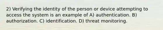 2) Verifying the identity of the person or device attempting to access the system is an example of A) authentication. B) authorization. C) identification. D) threat monitoring.