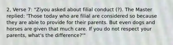 2, Verse 7: "Ziyou asked about filial conduct (?). The Master replied: 'Those today who are filial are considered so because they are able to provide for their parents. But even dogs and horses are given that much care. If you do not respect your parents, what's the difference?'"