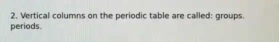 2. Vertical columns on the periodic table are called: groups. periods.