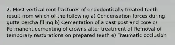 2. Most vertical root fractures of endodontically treated teeth result from which of the following a) Condensation forces during gutta percha filling b) Cementation of a cast post and core c) Permanent cementing of crowns after treatment d) Removal of temporary restorations on prepared teeth e) Traumatic occlusion