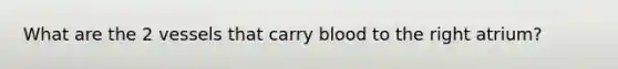 What are the 2 vessels that carry blood to the right atrium?