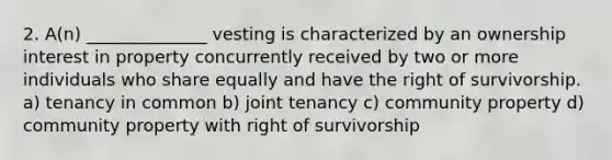 2. A(n) ______________ vesting is characterized by an ownership interest in property concurrently received by two or more individuals who share equally and have the right of survivorship. a) tenancy in common b) joint tenancy c) community property d) community property with right of survivorship