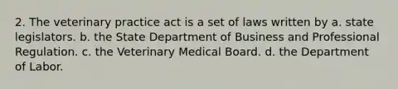 2. The veterinary practice act is a set of laws written by a. state legislators. b. the State Department of Business and Professional Regulation. c. the Veterinary Medical Board. d. the Department of Labor.