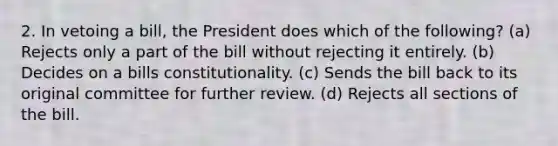 2. In vetoing a bill, the President does which of the following? (a) Rejects only a part of the bill without rejecting it entirely. (b) Decides on a bills constitutionality. (c) Sends the bill back to its original committee for further review. (d) Rejects all sections of the bill.