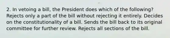 2. In vetoing a bill, the President does which of the following? Rejects only a part of the bill without rejecting it entirely. Decides on the constitutionality of a bill. Sends the bill back to its original committee for further review. Rejects all sections of the bill.