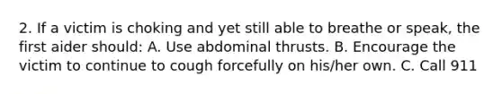 2. If a victim is choking and yet still able to breathe or speak, the first aider should: A. Use abdominal thrusts. B. Encourage the victim to continue to cough forcefully on his/her own. C. Call 911