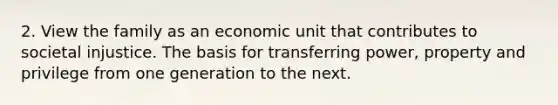 2. View the family as an economic unit that contributes to societal injustice. The basis for transferring power, property and privilege from one generation to the next.