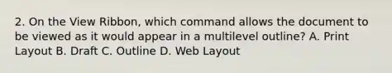 2. On the View Ribbon, which command allows the document to be viewed as it would appear in a multilevel outline? A. Print Layout B. Draft C. Outline D. Web Layout