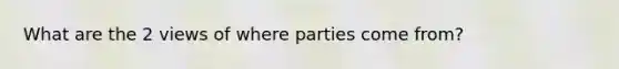 What are the 2 views of where parties come from?