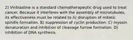2) Vinblastine is a standard chemotherapeutic drug used to treat cancer. Because it interferes with the assembly of microtubules, its effectiveness must be related to A) disruption of mitotic spindle formation. B) suppression of cyclin production. C) myosin denaturation and inhibition of cleavage furrow formation. D) inhibition of DNA synthesis.