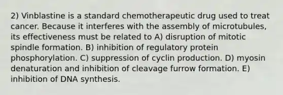 2) Vinblastine is a standard chemotherapeutic drug used to treat cancer. Because it interferes with the assembly of microtubules, its effectiveness must be related to A) disruption of mitotic spindle formation. B) inhibition of regulatory protein phosphorylation. C) suppression of cyclin production. D) myosin denaturation and inhibition of cleavage furrow formation. E) inhibition of DNA synthesis.