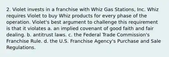 2. Violet invests in a franchise with Whiz Gas Stations, Inc. Whiz requires Violet to buy Whiz products for every phase of the operation. Violet's best argument to challenge this requirement is that it violates a. an implied covenant of good faith and fair dealing. b. antitrust laws. c. the Federal Trade Commission's Franchise Rule. d. the U.S. Franchise Agency's Purchase and Sale Regulations.