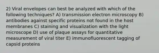 2) Viral envelopes can best be analyzed with which of the following techniques? A) transmission electron microscopy B) antibodies against specific proteins not found in the host membranes C) staining and visualization with the light microscope D) use of plaque assays for quantitative measurement of viral titer E) immunofluorescent tagging of capsid proteins