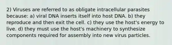 2) Viruses are referred to as obligate intracellular parasites because: a) viral DNA inserts itself into host DNA. b) they reproduce and then exit the cell. c) they use the host's energy to live. d) they must use the host's machinery to synthesize components required for assembly into new virus particles.