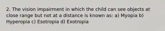 2. The vision impairment in which the child can see objects at close range but not at a distance is known as: a) Myopia b) Hyperopia c) Esotropia d) Exotropia