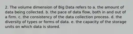 2. The volume dimension of Big Data refers to a. the amount of data being collected. b. the pace of data flow, both in and out of a firm. c. the consistency of the data collection process. d. the diversity of types or forms of data. e. the capacity of the storage units on which data is stored.