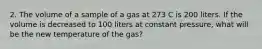 2. The volume of a sample of a gas at 273 C is 200 liters. If the volume is decreased to 100 liters at constant pressure, what will be the new temperature of the gas?