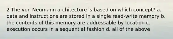 2 The von Neumann architecture is based on which concept? a. data and instructions are stored in a single read-write memory b. the contents of this memory are addressable by location c. execution occurs in a sequential fashion d. all of the above