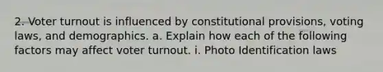 2. Voter turnout is influenced by constitutional provisions, voting laws, and demographics. a. Explain how each of the following factors may affect voter turnout. i. Photo Identification laws