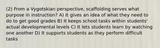 (2) From a Vygotskian​ perspective, scaffolding serves what purpose in​ instruction? A) It gives an idea of what they need to do to get good grades B) It keeps school tasks within students' actual developmental levels C) It lets students learn by watching one another D) It supports students as they perform difficult tasks