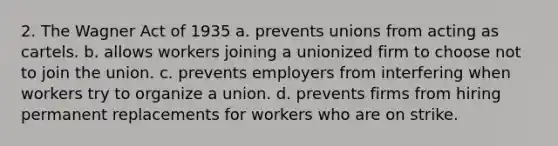 2. The Wagner Act of 1935 a. prevents unions from acting as cartels. b. allows workers joining a unionized firm to choose not to join the union. c. prevents employers from interfering when workers try to organize a union. d. prevents firms from hiring permanent replacements for workers who are on strike.