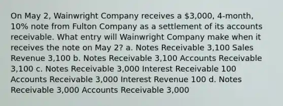 On May 2, Wainwright Company receives a 3,000, 4-month, 10% note from Fulton Company as a settlement of its accounts receivable. What entry will Wainwright Company make when it receives the note on May 2? a. Notes Receivable 3,100 Sales Revenue 3,100 b. Notes Receivable 3,100 Accounts Receivable 3,100 c. Notes Receivable 3,000 Interest Receivable 100 Accounts Receivable 3,000 Interest Revenue 100 d. Notes Receivable 3,000 Accounts Receivable 3,000