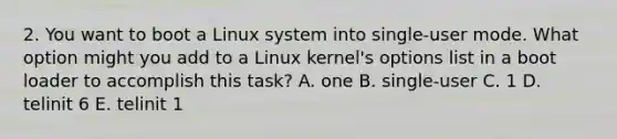 2. You want to boot a Linux system into single-user mode. What option might you add to a Linux kernel's options list in a boot loader to accomplish this task? A. one B. single-user C. 1 D. telinit 6 E. telinit 1