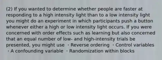 (2) If you wanted to determine whether people are faster at responding to a high intensity light than to a low intensity light you might do an experiment in which participants push a button whenever either a high or low intensity light occurs. If you were concerned with order effects such as learning but also concerned that an equal number of low- and high-intensity trials be presented, you might use ・Reverse ordering ・Control variables ・A confounding variable ・Randomization within blocks