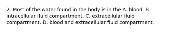 2. Most of the water found in the body is in the A. blood. B. intracellular fluid compartment. C. extracellular fluid compartment. D. blood and extracellular fluid compartment.