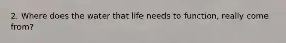 2. Where does the water that life needs to function, really come from?