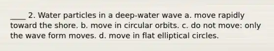 ____ 2. Water particles in a deep-water wave a. move rapidly toward the shore. b. move in circular orbits. c. do not move: only the wave form moves. d. move in flat elliptical circles.