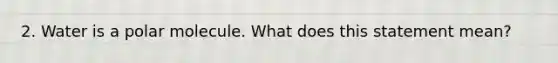 2. Water is a polar molecule. What does this statement mean?