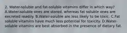 2. Water-soluble and fat-soluble vitamins differ in which way? A.Water-soluble ones are stored, whereas fat soluble ones are excreted readily. B.Water-soluble are less likely to be toxic. C.Fat soluble vitamins have much less potential for toxicity. D.Water-soluble vitamins are best absorbed in the presence of dietary fat.