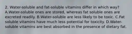 2. Water-soluble and fat-soluble vitamins differ in which way? A.Water-soluble ones are stored, whereas fat soluble ones are excreted readily. B.Water-soluble are less likely to be toxic. C.Fat soluble vitamins have much less potential for toxicity. D.Water-soluble vitamins are best absorbed in the presence of dietary fat.